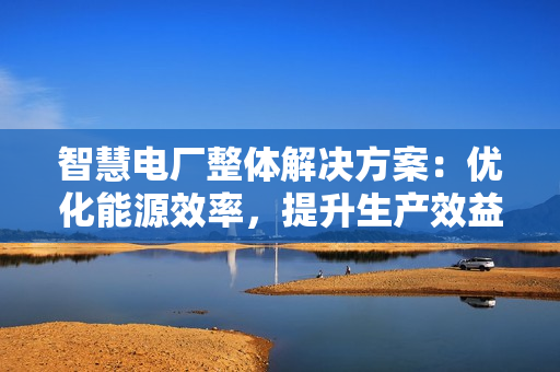 智慧電廠整體解決方案：優(yōu)化能源效率，提升生產(chǎn)效益