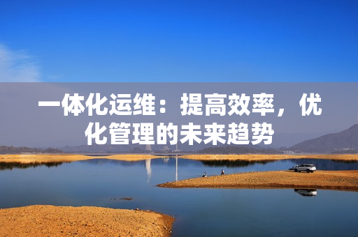 一體化運維：提高效率，優化管理的未來趨勢