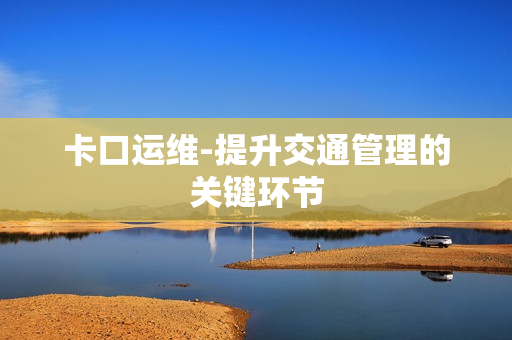 卡口運維-提升交通管理的關(guān)鍵環(huán)節(jié)