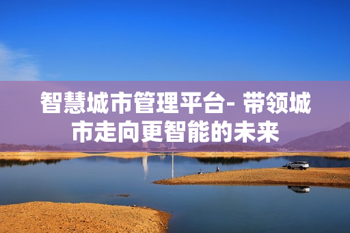 智慧城市管理平臺- 帶領城市走向更智能的未來