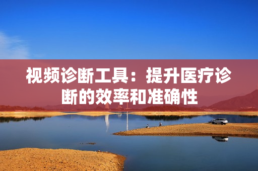 視頻診斷工具：提升醫(yī)療診斷的效率和準(zhǔn)確性