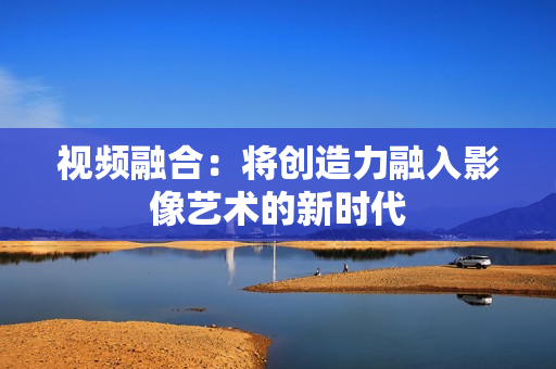 視頻融合：將創造力融入影像藝術的新時代