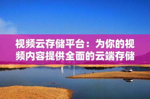 視頻云存儲平臺：為你的視頻內容提供全面的云端存儲解決方案