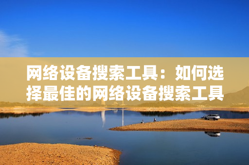 網絡設備搜索工具：如何選擇最佳的網絡設備搜索工具？