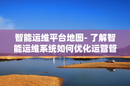 智能運維平臺地圖- 了解智能運維系統如何優化運營管理