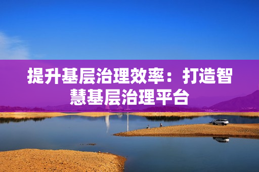 提升基層治理效率：打造智慧基層治理平臺