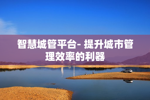 智慧城管平臺- 提升城市管理效率的利器