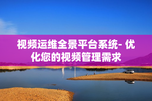 視頻運維全景平臺系統- 優化您的視頻管理需求
