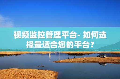 視頻監(jiān)控管理平臺- 如何選擇最適合您的平臺？