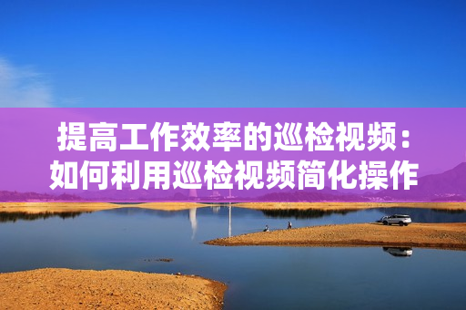 提高工作效率的巡檢視頻：如何利用巡檢視頻簡化操作流程？