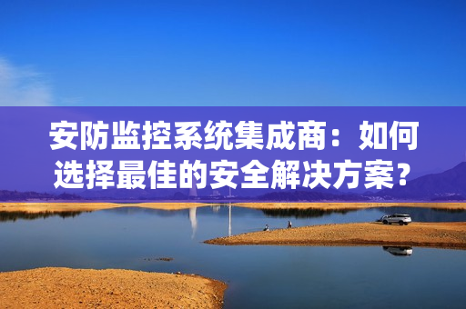 安防監控系統集成商：如何選擇最佳的安全解決方案？