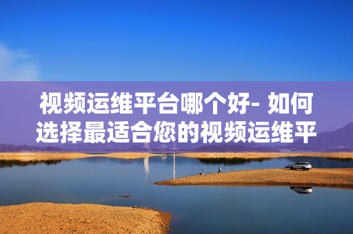 視頻運維平臺哪個好- 如何選擇最適合您的視頻運維平臺？