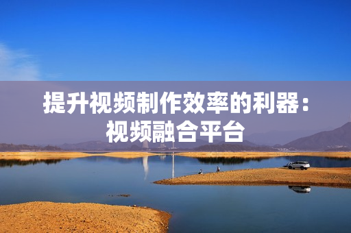 提升視頻制作效率的利器：視頻融合平臺(tái)