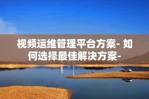 視頻運維管理平臺方案- 如何選擇最佳解決方案-