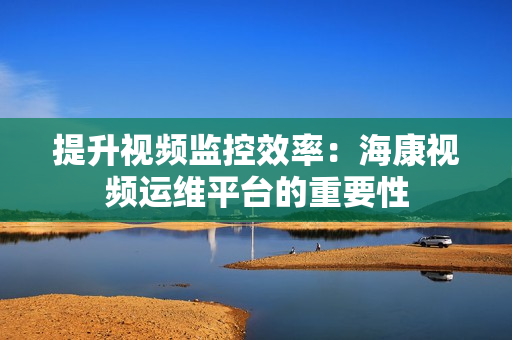 提升視頻監控效率：海康視頻運維平臺的重要性