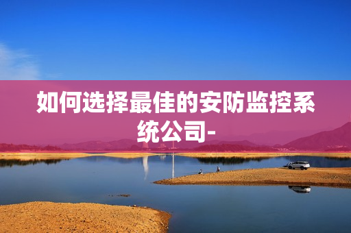 如何選擇最佳的安防監控系統公司-