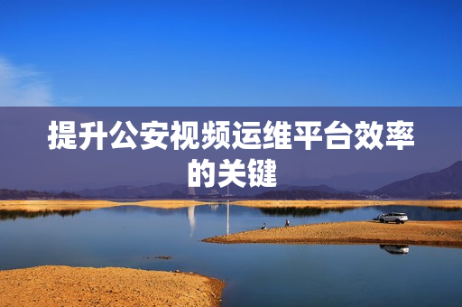 提升公安視頻運維平臺效率的關鍵