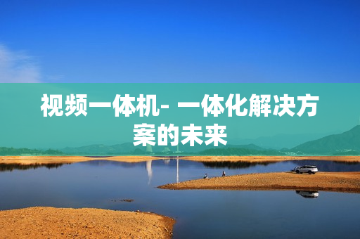 視頻一體機- 一體化解決方案的未來