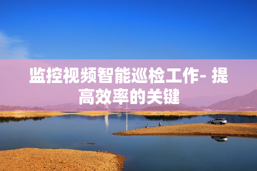 監控視頻智能巡檢工作- 提高效率的關鍵