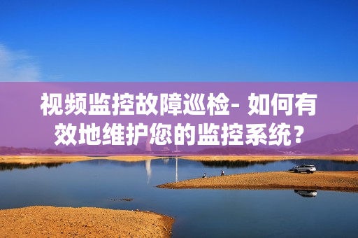 視頻監控故障巡檢- 如何有效地維護您的監控系統？
