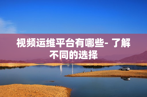 視頻運維平臺有哪些- 了解不同的選擇