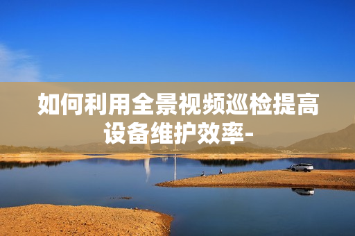 如何利用全景視頻巡檢提高設(shè)備維護(hù)效率-