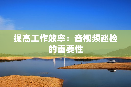 提高工作效率：音視頻巡檢的重要性