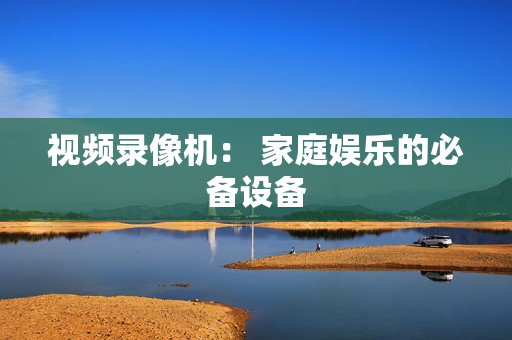視頻錄像機： 家庭娛樂的必備設(shè)備