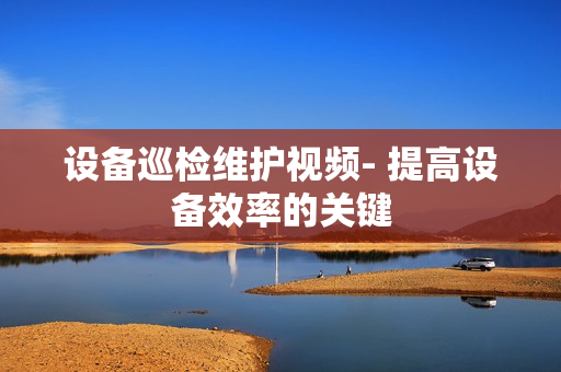 設備巡檢維護視頻- 提高設備效率的關鍵