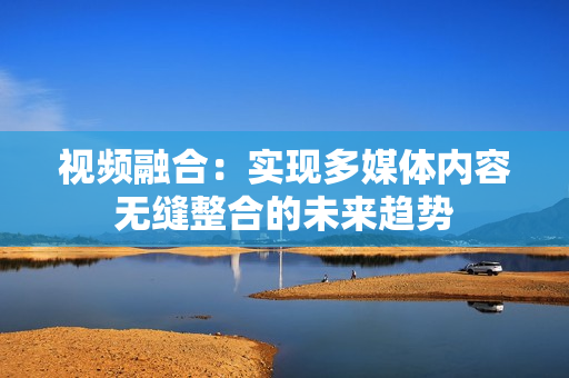 視頻融合：實現多媒體內容無縫整合的未來趨勢
