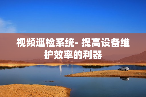 視頻巡檢系統(tǒng)- 提高設(shè)備維護效率的利器