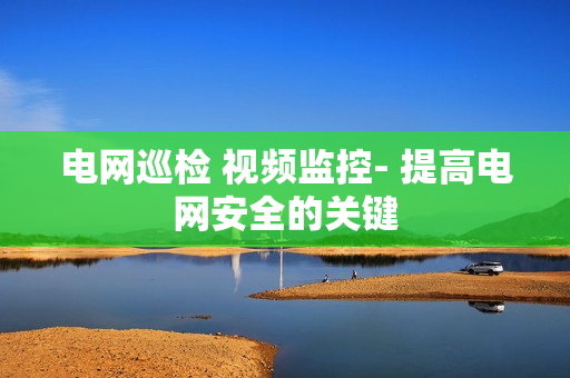 電網巡檢 視頻監控- 提高電網安全的關鍵