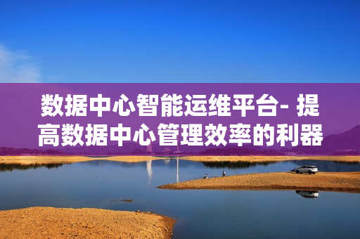 數據中心智能運維平臺- 提高數據中心管理效率的利器