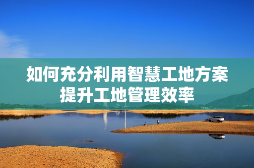 如何充分利用智慧工地方案提升工地管理效率