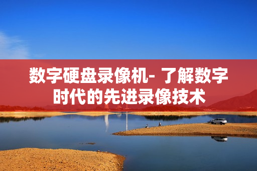 數(shù)字硬盤錄像機(jī)- 了解數(shù)字時(shí)代的先進(jìn)錄像技術(shù)