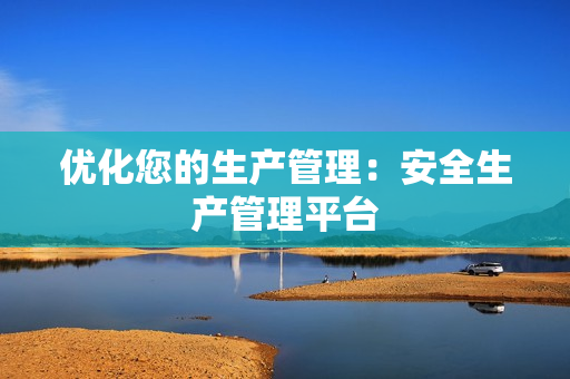 優(yōu)化您的生產(chǎn)管理：安全生產(chǎn)管理平臺(tái)