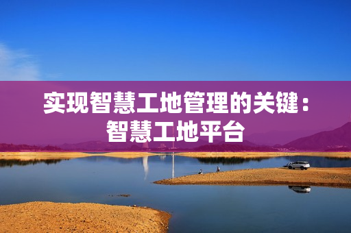 實現智慧工地管理的關鍵：智慧工地平臺