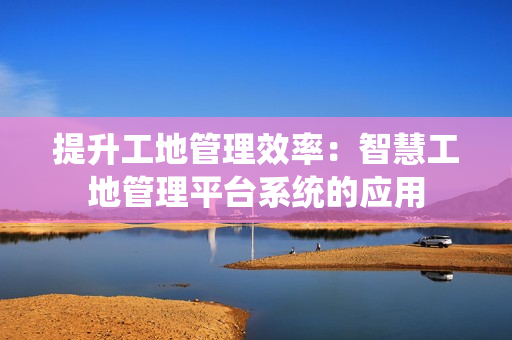 提升工地管理效率：智慧工地管理平臺系統的應用