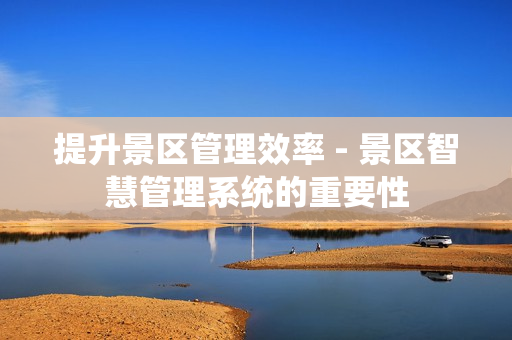 提升景區管理效率 - 景區智慧管理系統的重要性