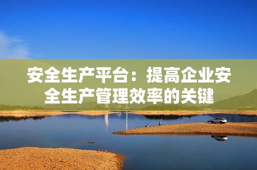 安全生產平臺：提高企業安全生產管理效率的關鍵