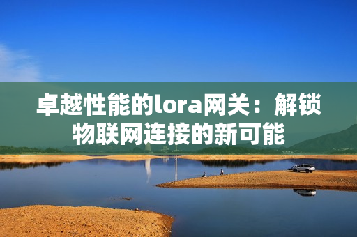 卓越性能的lora網(wǎng)關(guān)：解鎖物聯(lián)網(wǎng)連接的新可能