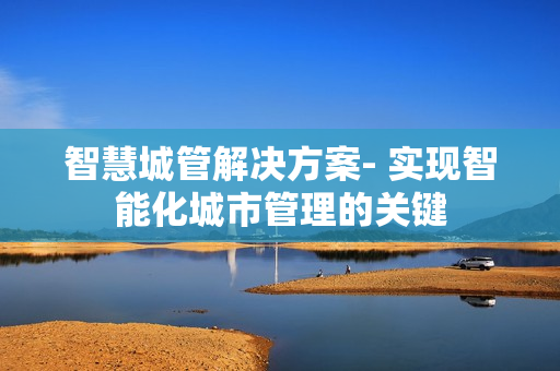 智慧城管解決方案- 實(shí)現(xiàn)智能化城市管理的關(guān)鍵