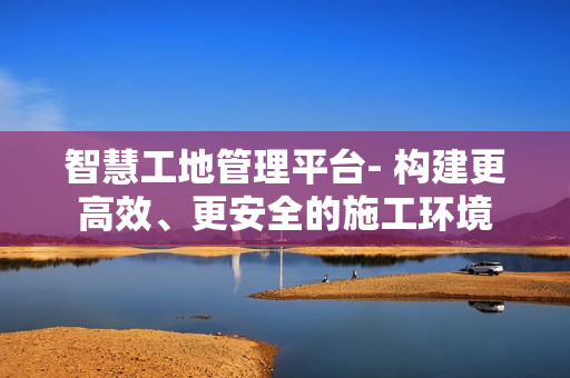 智慧工地管理平臺- 構建更高效、更安全的施工環境