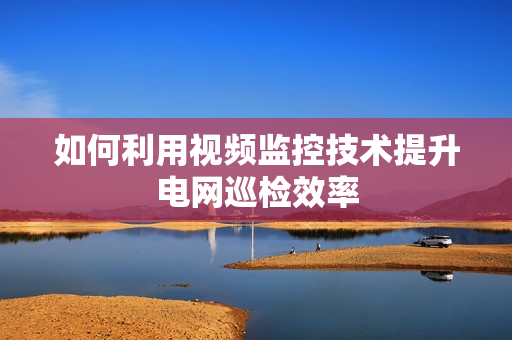 如何利用視頻監(jiān)控技術(shù)提升電網(wǎng)巡檢效率