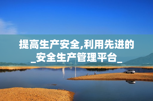 提高生產安全,利用先進的_安全生產管理平臺_