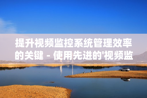 提升視頻監控系統管理效率的關鍵 - 使用先進的'視頻監控運維平臺'