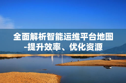 全面解析智能運(yùn)維平臺(tái)地圖-提升效率、優(yōu)化資源