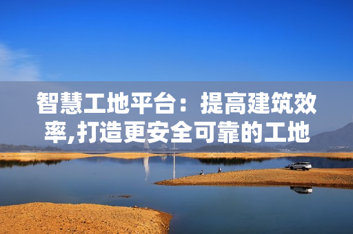 智慧工地平臺(tái)：提高建筑效率,打造更安全可靠的工地環(huán)境