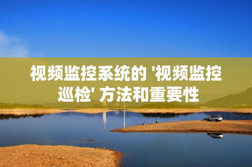 視頻監控系統的 '視頻監控 巡檢' 方法和重要性