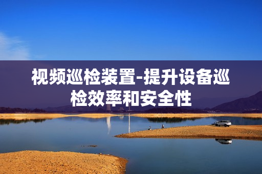 視頻巡檢裝置-提升設備巡檢效率和安全性